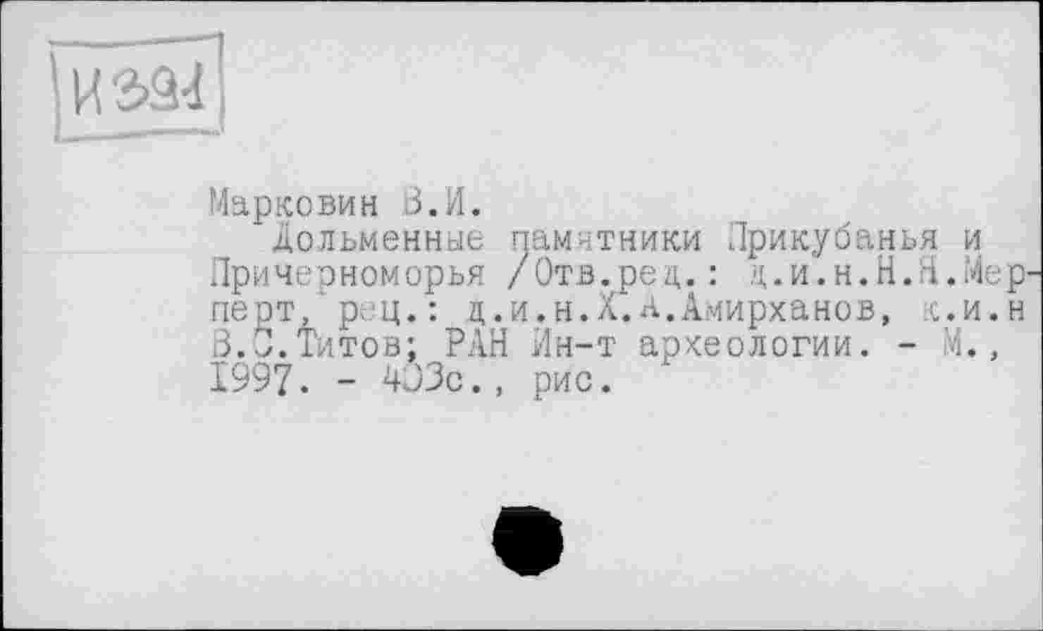 ﻿! і ' >І
Марко ви н В. И.
дольменные памятники Прикубанья и Причерноморья /Отв.рец. : ц.и.н.Н.Я.Мер' перт/рец.: д.и.н.Х.А.Амирханов, к.и.н В.*.Титов; РАН Ин-т археологии. - М., 1997. - Wo., рис.